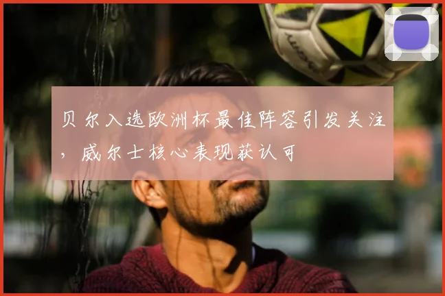 贝尔入选欧洲杯最佳阵容引发关注,威尔士核心表现获认可