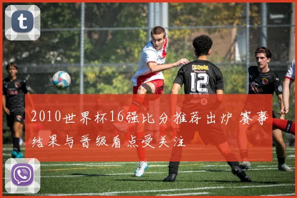 2010世界杯16强比分推荐出炉 赛事结果与晋级看点受关注