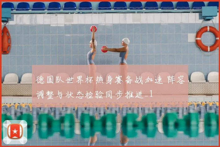 德国队世界杯热身赛备战加速 阵容调整与状态检验同步推进_1