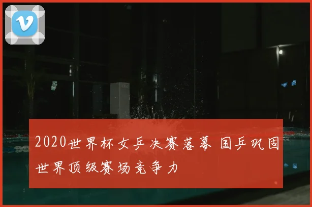 2020世界杯女乒决赛落幕 国乒巩固世界顶级赛场竞争力